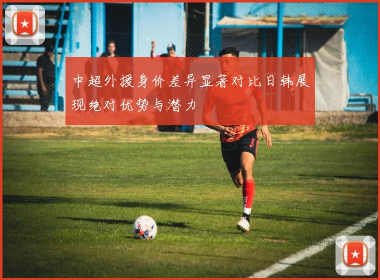 中超外援身价差异显著对比日韩展现绝对优势与潜力