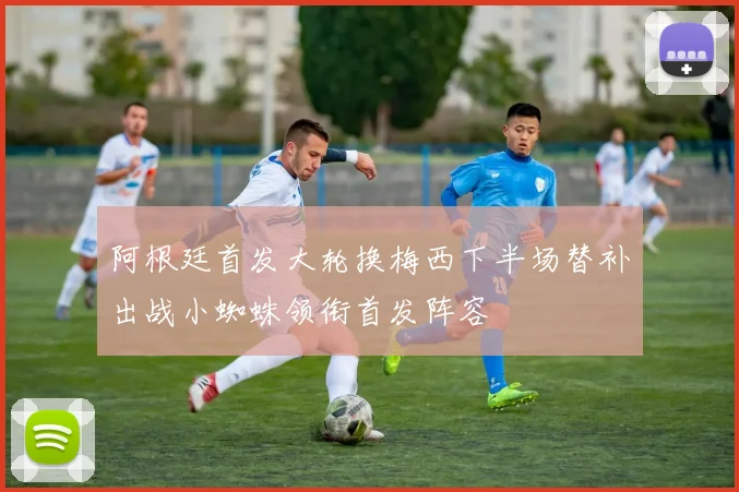 阿根廷首发大轮换梅西下半场替补出战小蜘蛛领衔首发阵容