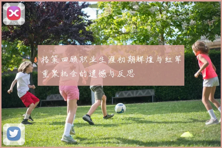 格策回顾职业生涯初期辉煌与红军重聚机会的遗憾与反思