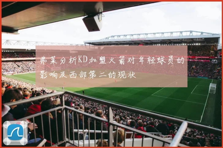 弗莱分析KD加盟火箭对年轻球员的影响及西部第二的现状