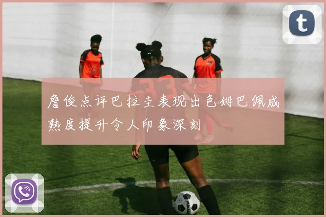 詹俊点评巴拉圭表现出色姆巴佩成熟度提升令人印象深刻