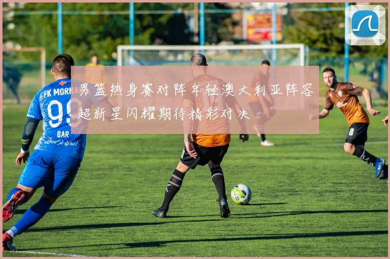 男篮热身赛对阵年轻澳大利亚阵容超新星闪耀期待精彩对决