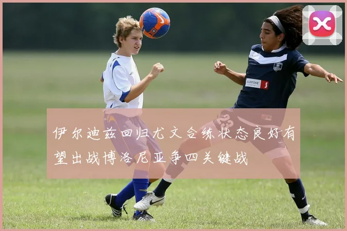 伊尔迪兹回归尤文合练状态良好有望出战博洛尼亚争四关键战