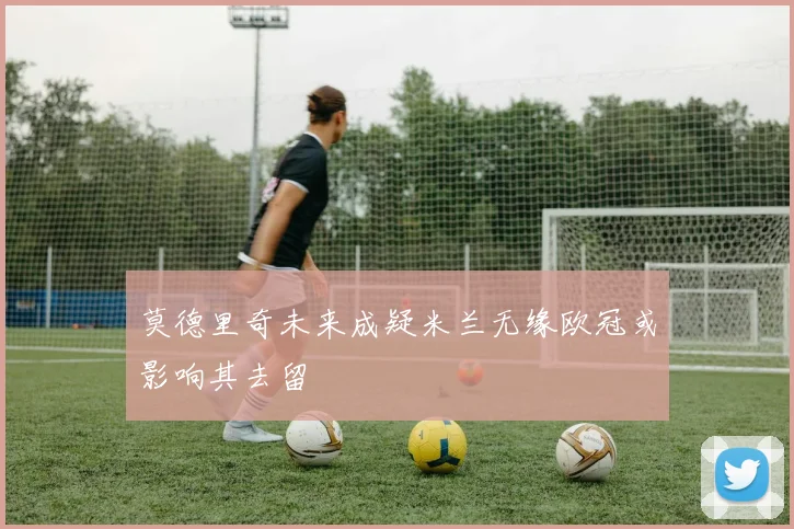 莫德里奇未来成疑米兰无缘欧冠或影响其去留
