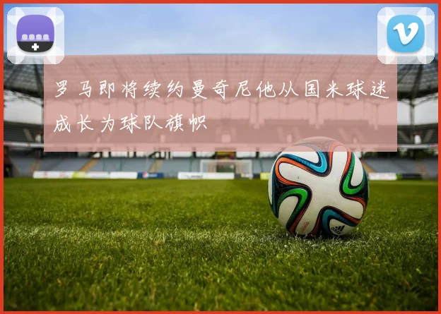 罗马即将续约曼奇尼他从国米球迷成长为球队旗帜