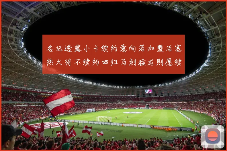 名记透露小卡续约意向若加盟活塞热火将不续约回归马刺猛龙则愿续约
