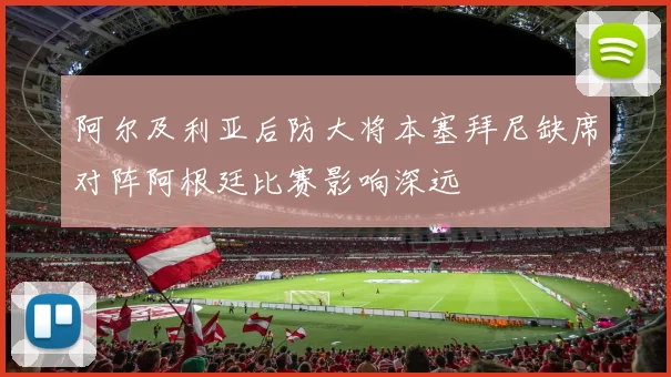 阿尔及利亚后防大将本塞拜尼缺席对阵阿根廷比赛影响深远