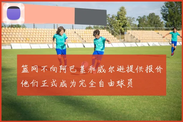 篮网不向阿巴基和威尔逊提供报价他们正式成为完全自由球员