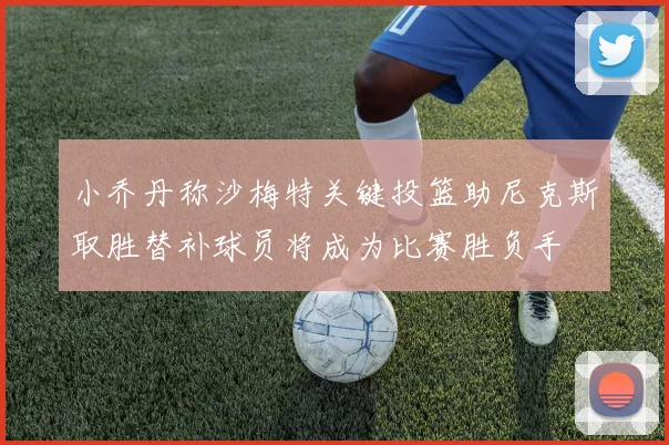 小乔丹称沙梅特关键投篮助尼克斯取胜替补球员将成为比赛胜负手