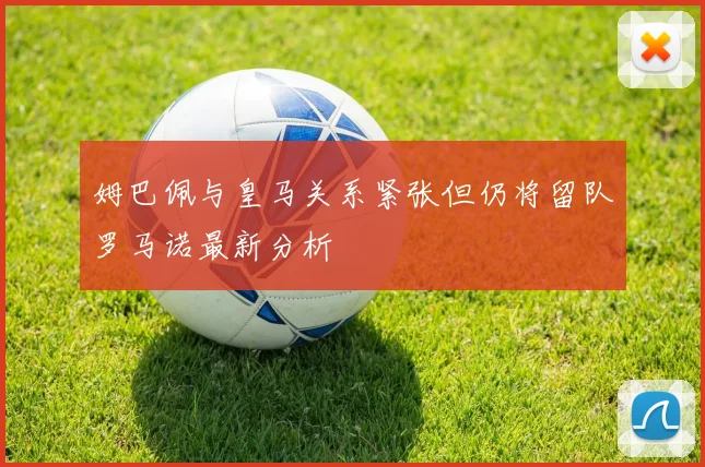 姆巴佩与皇马关系紧张但仍将留队罗马诺最新分析