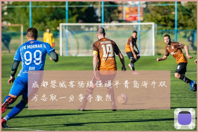 成都蓉城客场顽强逼平青岛海牛双方各取一分争夺激烈