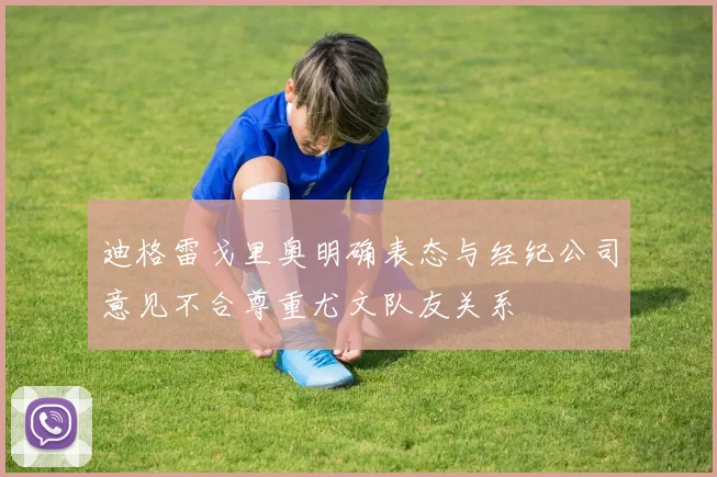 迪格雷戈里奥明确表态与经纪公司意见不合尊重尤文队友关系