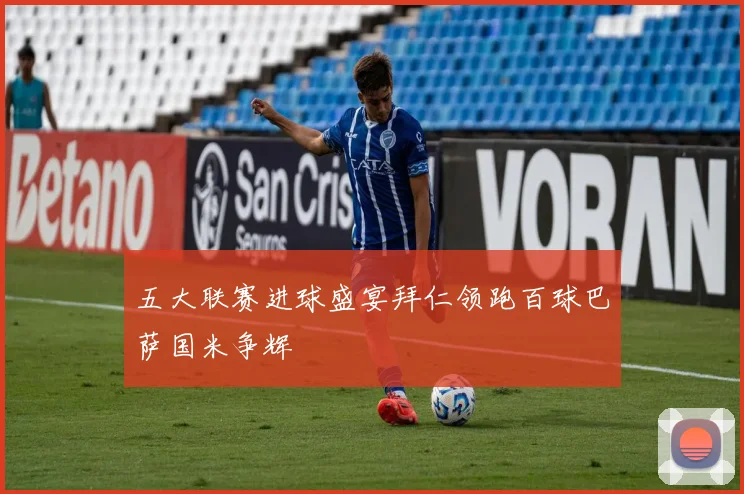 五大联赛进球盛宴拜仁领跑百球巴萨国米争辉