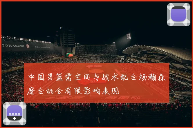 中国男篮需空间与战术配合杨瀚森磨合机会有限影响表现