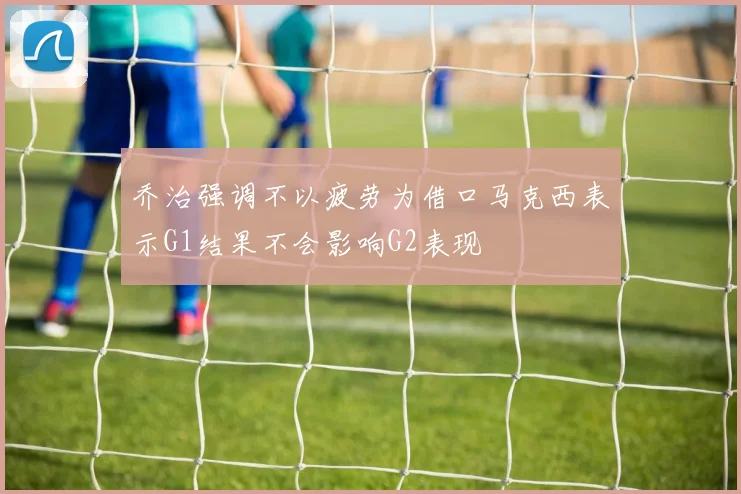 乔治强调不以疲劳为借口马克西表示G1结果不会影响G2表现