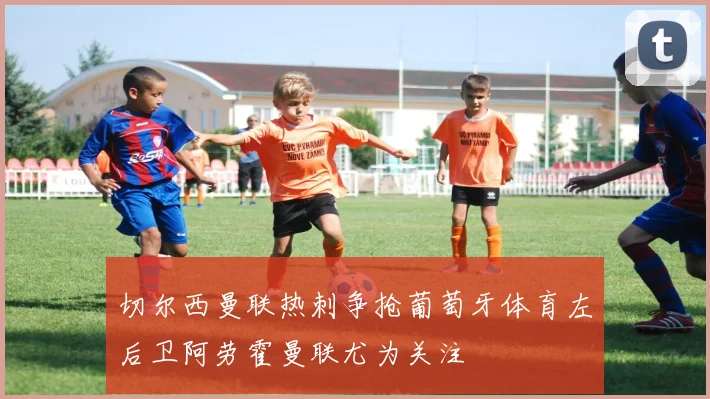 切尔西曼联热刺争抢葡萄牙体育左后卫阿劳霍曼联尤为关注