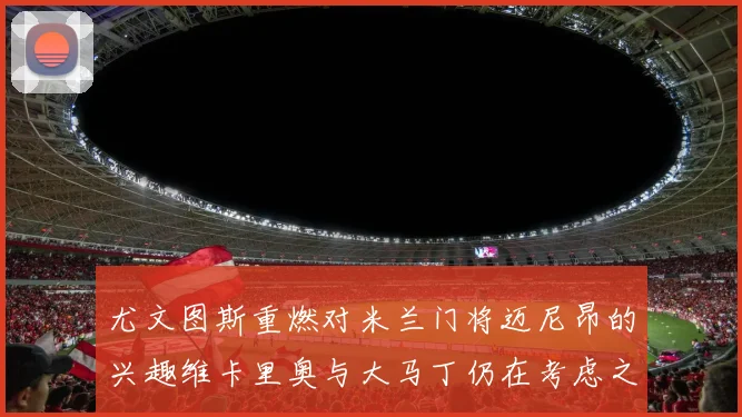 尤文图斯重燃对米兰门将迈尼昂的兴趣维卡里奥与大马丁仍在考虑之中