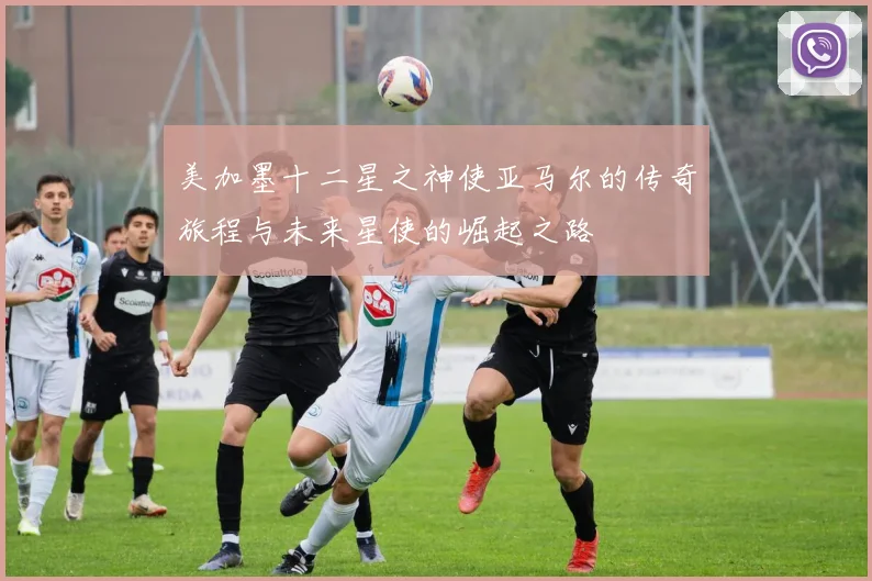 美加墨十二星之神使亚马尔的传奇旅程与未来星使的崛起之路