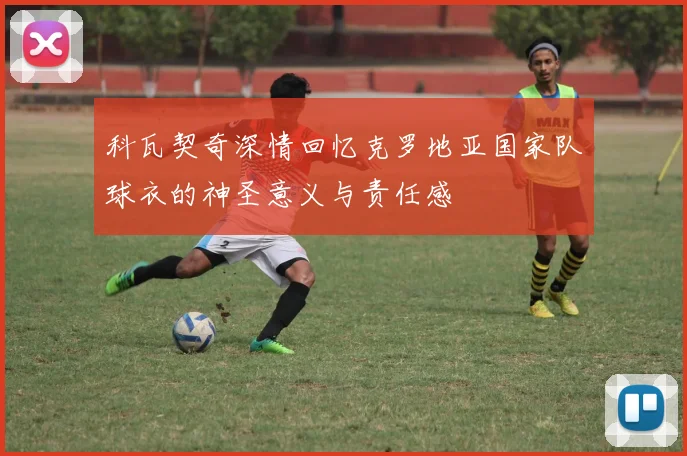 科瓦契奇深情回忆克罗地亚国家队球衣的神圣意义与责任感