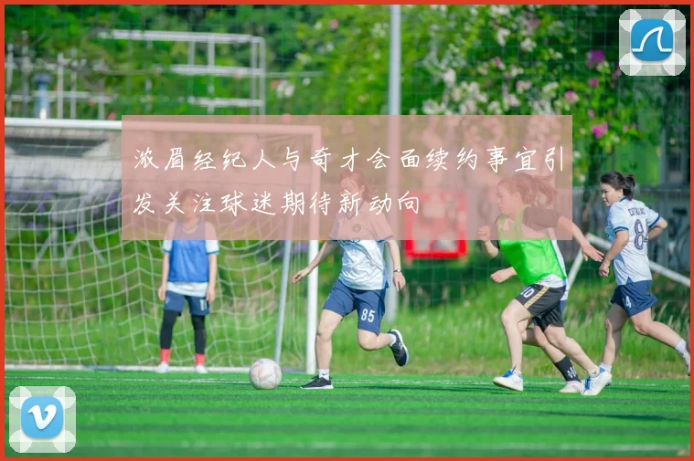 浓眉经纪人与奇才会面续约事宜引发关注球迷期待新动向