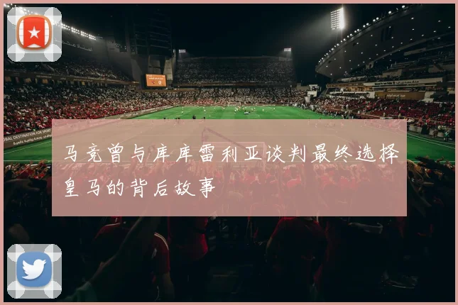 马竞曾与库库雷利亚谈判最终选择皇马的背后故事