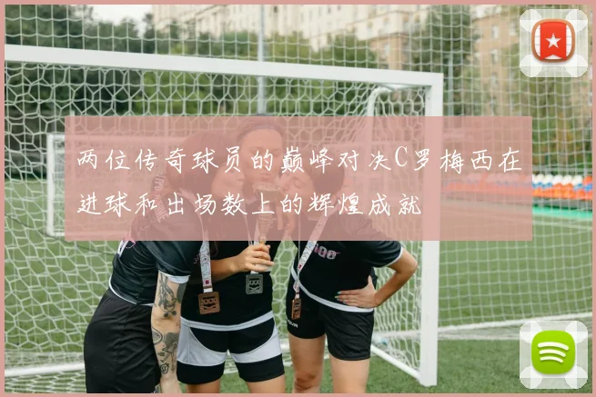 两位传奇球员的巅峰对决C罗梅西在进球和出场数上的辉煌成就