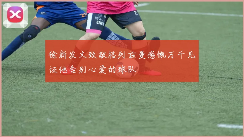 徐新发文致敬格列兹曼感慨万千见证他告别心爱的球队