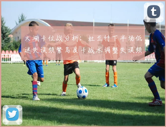 火湖卡位战分析：杜兰特下半场低迷失误频繁乌度卡战术调整失误频现