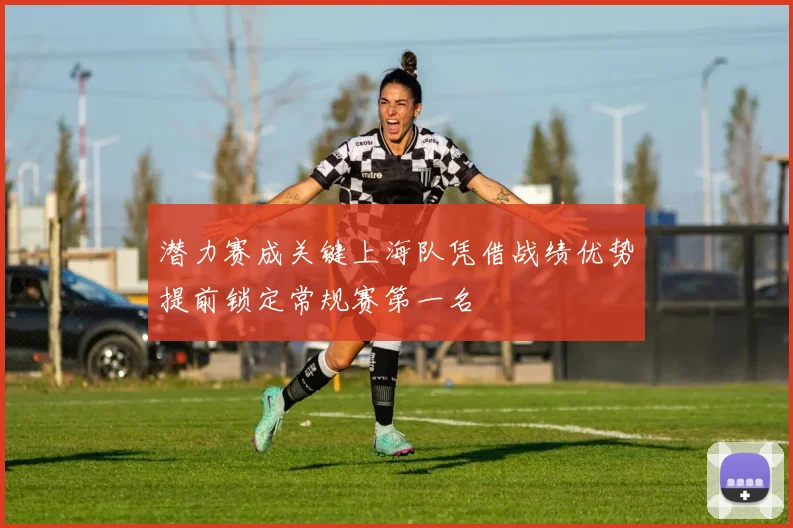 潜力赛成关键上海队凭借战绩优势提前锁定常规赛第一名