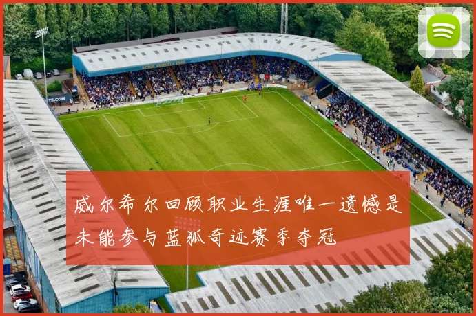 威尔希尔回顾职业生涯唯一遗憾是未能参与蓝狐奇迹赛季夺冠